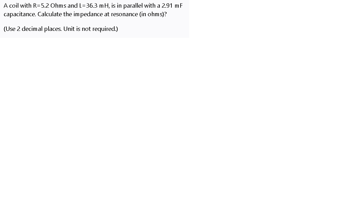 A coil with R=5.2 Ohms and L=36.3 mH, is in parallel with a 2.91 mF
capacitance. Calculate the impedance at resonance (in ohms)?
(Use 2 decimal places. Unit is not required.)
