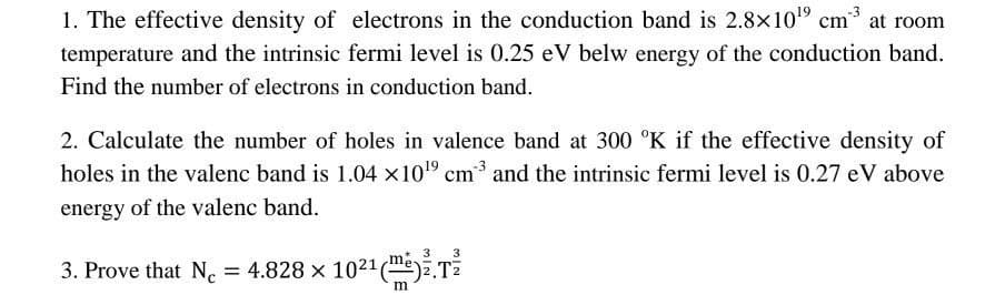 1. The effective density of electrons in the conduction band is 2.8×10¹⁹ cm at room
temperature and the intrinsic fermi level is 0.25 eV belw energy of the conduction band.
Find the number of electrons in conduction band.
2. Calculate the number of holes in valence band at 300 °K if the effective density of
holes in the valenc band is 1.04 x10¹9 cm ³ and the intrinsic fermi level is 0.27 eV above
energy of the valenc band.
3
3
3. Prove that N = 4.828 × 10²¹ (T
m
