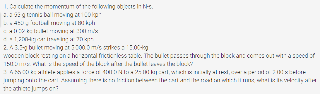 1. Calculate the momentum of the following objects in N-s.
a. a 55-g tennis ball moving at 100 kph
b. a 450-g football moving at 80 kph
c. a 0.02-kg bullet moving at 300 m/s
d. a 1,200-kg car traveling at 70 kph
2. A 3.5-g bullet moving at 5,000.0 m/s strikes a 15.00-kg
wooden block resting on a horizontal frictionless table. The bullet passes through the block and comes out with a speed of
150.0 m/s. What is the speed of the block after the bullet leaves the block?
3. A 65.00-kg athlete applies a force of 400.0 N to a 25.00-kg cart, which is initially at rest, over a period of 2.00 s before
jumping onto the cart. Assuming there is no friction between the cart and the road on which it runs, what is its velocity after
the athlete jumps on?