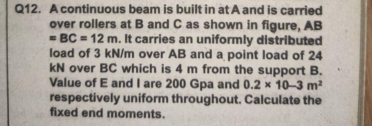 Q12. A continuous beam is built in at A and is carried
over rollers at B and C as shown in figure, AB
= BC = 12 m. It carries an uniformly distributed
load of 3 kN/m over AB and a point load of 24
kN over BC which is 4 m from the support B.
Value of E and I are 200 Gpa and 0.2 x 10-3 m2
respectively uniform throughout. Calculate the
fixed end moments.
%3D
