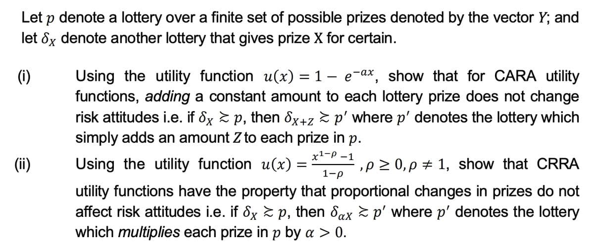 Let p denote a lottery over a finite set of possible prizes denoted by the vector Y; and
let 8x denote another lottery that gives prize X for certain.
(i)
Using the utility function u(x) = 1 – e-ax, show that for CARA utility
functions, adding a constant amount to each lottery prize does not change
risk attitudes i.e. if 8x 2 p, then ôx+z > p' where p' denotes the lottery which
simply adds an amount Z to each prize in p.
х1-р —1
(ii)
Using the utility function u(x)
,p 2 0, p + 1, show that CRRA
1-р
utility functions have the property that proportional changes in prizes do not
affect risk attitudes i.e. if 8x 2 p, then dax z p' where p' denotes the lottery
which multiplies each prize in p by a > 0.
