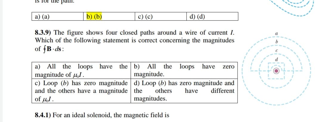 IS Tor the patn.
а) (а)
b) (b)
c) (c)
d) (d)
8.3.9) The figure shows four closed paths around a wire of current I.
Which of the following statement is correct concerning the magnitudes
of fB ds:
d
All
the loops have the b)
All
the
loops
have
a)
magnitude of loI.
c) Loop (b) has zero magnitude d) Loop (b) has zero magnitude and
and the others have a magnitude the
of fol.
zero
magnitude.
others
have
different
magnitudes.
8.4.1) For an ideal solenoid, the magnetic field is

