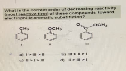 What is the correct order of decreasing reactivity
(most reactive first) of these compounds toward
electrophilic aromatic substitution?
CH3
a) | > | > |
c) || > | > III
OCH3
18
b) III > II >I
d) II > III > I
LOCH3