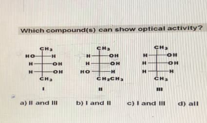 Which compound(s) can show optical activity?
НО
H
H
CH3
Н
OH
OH
CH3
a) Il and III
H
НО
CH3
OH
14
OH
H
CH CH
11
b) I and II
Н
H
Н
CH
CH
m
c) I and III
OH
OH
H
d) all