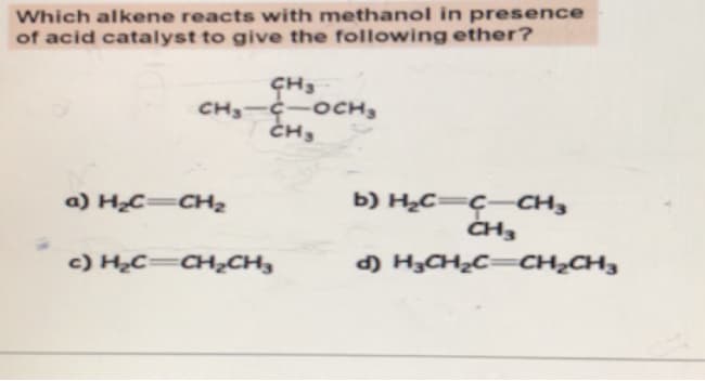 Which alkene reacts with methanol in presence
of acid catalyst to give the following ether?
CH3
CH₂-C OCH ₂
CH₂
a) H₂C=CH₂
C) HỌC CH,CH,
b) H₂C=C-CH3
CH3
d) H₂CH₂C=CH₂CH3