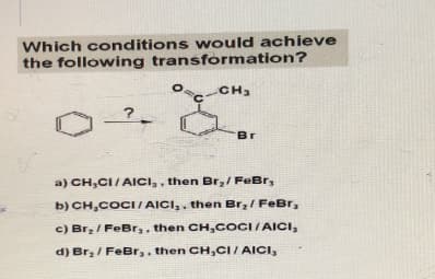 Which conditions would achieve
the following transformation?
C-CH3
?
Br
a) CH,CI/AICI,, then Br₂ / FeBr,
b) CH,COCI/AICI,, then Br,/ FeBr,
c) Br₂ / FeBr,, then CH,COCI/AICI,
d) Br₂ / FeBr,. then CH,CI/AICI,
