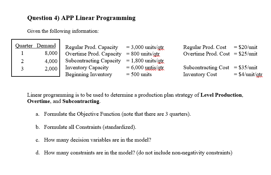 Question 4) APP Linear Programming
Given the following information:
Quarter Demand
Regular Prod. Capacity = 3,000 units/gt
8,000 Overtime Prod. Capacity = 800 units/gtg
4,000 Subcontracting Capacity = 1,800 units/gt
Regular Prod. Cost = $20/unit
Overtime Prod. Cost = $25/unit
1
2
2,000 Inventory Capacity
= 6,000 untis/atr
Subcontracting Cost = $35/unit
Inventory Cost
3
Beginning Inventory
= 500 units
= $4/unit/gtr
Linear programming is to be used to determine a production plan strategy of Level Production,
Overtime, and Subcontracting.
a. Formulate the Objective Function (note that there are 3 quarters).
b. Formulate all Constraints (standardized).
c. How many decision variables are in the model?
d. How many constraints are in the model? (do not include non-negativity constraints)
