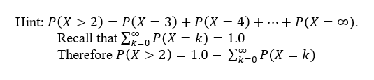 Hint: P(X > 2) = P(X = 3) + P(X = 4) + …+ P(X = 0).
Recall that E=0 P(X = k) = 1.0
Therefore P(X > 2) = 1.0 – Eo P(X = k)
...
k%3D0
-
