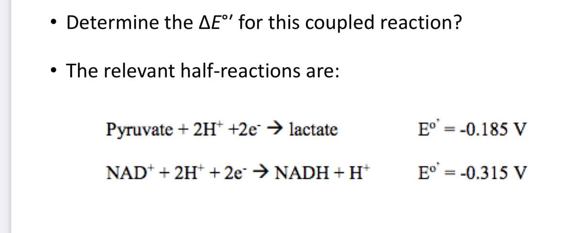 ●
Determine the AE°' for this coupled reaction?
●
• The relevant half-reactions are:
Pyruvate + 2H+ +2e → lactate
NAD+ + 2H+ + 2e →NADH + H+
Eº' = -0.185 V
Eo = -0.315 V
