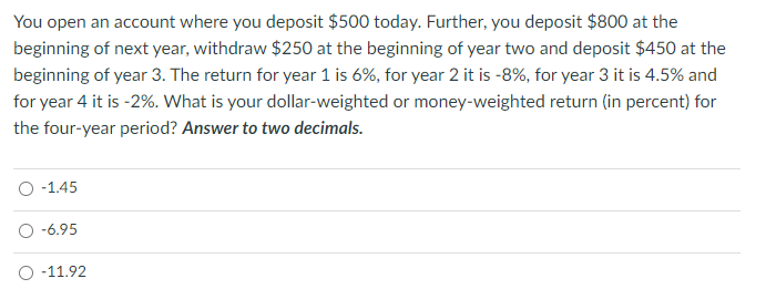 You open an account where you deposit $500 today. Further, you deposit $800 at the
beginning of next year, withdraw $250 at the beginning of year two and deposit $450 at the
beginning of year 3. The return for year 1 is 6%, for year 2 it is -8%, for year 3 it is 4.5% and
for year 4 it is -2%. What is your dollar-weighted or money-weighted return (in percent) for
the four-year period? Answer to two decimals.
O -1.45
-6.95
-11.92