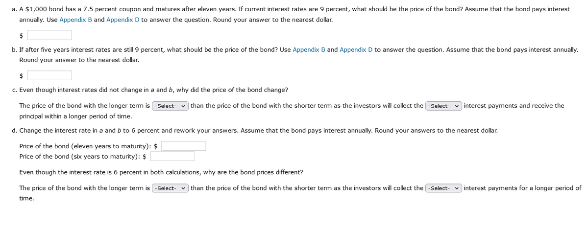 a. A $1,000 bond has a 7.5 percent coupon and matures after eleven years. If current interest rates are 9 percent, what should be the price of the bond? Assume that the bond pays interest
annually. Use Appendix B and Appendix D to answer the question. Round your answer to the nearest dollar.
$
b. If after five years interest rates are still 9 percent, what should be the price of the bond? Use Appendix B and Appendix D to answer the question. Assume that the bond pays interest annually.
Round your answer to the nearest dollar.
$
c. Even though interest rates did not change in a and b, why did the price of the bond change?
The price of the bond with the longer term is -Select- ✓than the price of the bond with the shorter term as the investors will collect the -Select-
principal within a longer period of time.
d. Change the interest rate in a and b to 6 percent and rework your answers. Assume that the bond pays interest annually. Round your answers to the nearest dollar.
interest payments and receive the
Price of the bond (eleven years to maturity): $
Price of the bond (six years to maturity): $
Even though the interest rate is 6 percent in both calculations, why are the bond prices different?
The price of the bond with the longer term is [-Select- ✓than the price of the bond with the shorter term as the investors will collect the [-Select- interest payments for a longer period of
time.