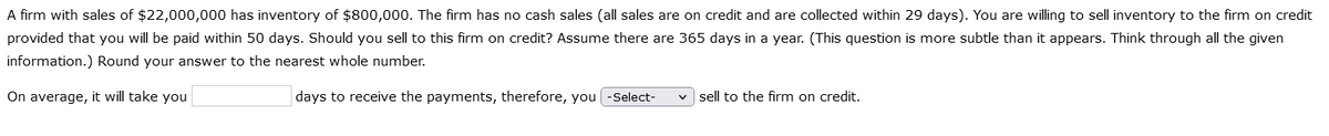 A firm with sales of $22,000,000 has inventory of $800,000. The firm has no cash sales (all sales are on credit and are collected within 29 days). You are willing to sell inventory to the firm on credit
provided that you will be paid within 50 days. Should you sell to this firm on credit? Assume there are 365 days in a year. (This question is more subtle than it appears. Think through all the given
information.) Round your answer to the nearest whole number.
On average, it will take you
days to receive the payments, therefore, you [-Select-
sell to the firm on credit.