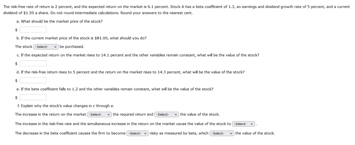 The risk-free rate of return is 2 percent, and the expected return on the market is 6.1 percent. Stock A has a beta coefficient of 1.3, an earnings and dividend growth rate of 5 percent, and a current
dividend of $1.50 a share. Do not round intermediate calculations. Round your answers to the nearest cent.
a. What should be the market price of the stock?
$
b. If the current market price of the stock is $81.00, what should you do?
The stock -Select- ✓ be purchased.
c. If the expected return on the market rises to 14.1 percent and the other variables remain constant, what will be the value of the stock?
$
d. If the risk-free return rises to 5 percent and the return on the market rises to 14.3 percent, what will be the value of the stock?
$
e. If the beta coefficient falls to 1.2 and the other variables remain constant, what will be the value of the stock?
$
f. Explain why the stock's value changes in c through e.
The increase in the return on the market -Select- ✓the required return and [-Select- ✓the value of the stock.
The increase in the risk-free rate and the simultaneous increase in the return on the market cause the value of the stock to -Select-
The decrease in the beta coefficient causes the firm to become [-Select- risky as measured by beta, which (-Select- ✓the value of the stock.