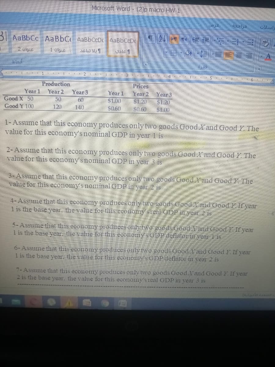 Microsoft Word - (2)p macro HW 1
B AaBbCc AaBbCAaBbCcDc AaBbCcDc
2 ulgi
1 ülaue
blout
Production
Year 1
Good X 50
Good Y 100
Prices
ear!
$1.20
S0.60
Year 2
Year 3
Year 1
$1.00
S0.60
Year3
S1.20
50
60
140
120
1-Assume that this economy produces onlytwo goods Good Xand Good Y. The
value for this economy's nominal GDP in year lis
2- Assume that this economy produces only two goods Good l'and Good Y The
value for this economy'snominal GDP in year 3 is
3-Assume that this economy produces only two goods Good l'and Good Y The
value for this economy s nominal GDP in yea
4-Assume that this econonmy produces onlyt
1 is the base year. the value for this economy sre
land Good Y If year
5-Assume that this economy produces only two goods Good land Good Y If year
1 is the base vear. the value for this economy's GDP deflator in vear 1 is
6- Assume that this economy produces only two goods Good.I and Good Y If year
1 is the base year. the value for this economy's GDP deflator in year 2 is
7- Assume that this economy produces only two goods Good.I and Good Y. If year
2 is the base year, the value for this economy's real GDP in year 3 is
( olu
