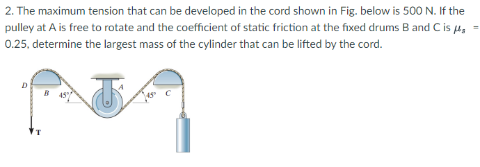 2. The maximum tension that can be developed in the cord shown in Fig. below is 500 N. If the
pulley at A is free to rotate and the coefficient of static friction at the fixed drums B and C is µs
0.25, determine the largest mass of the cylinder that can be lifted by the cord.
D
B 45°

