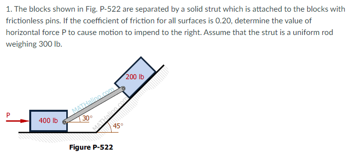 1. The blocks shown in Fig. P-522 are separated by a solid strut which is attached to the blocks with
frictionless pins. If the coefficient of friction for all surfaces is 0.20, determine the value of
horizontal force P to cause motion to impend to the right. Assume that the strut is a uniform rod
weighing 300 lb.
200 lb
MATHalino.com
400 lb
130°
45°
Figure P-522

