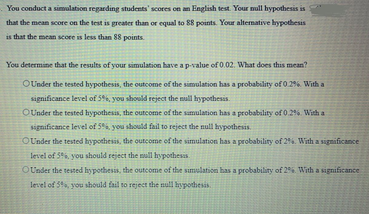 You conduct a simulation regarding students' scores on an English test. Your null hypothesis is
that the mean score on the test is greater than or equal to 88 points. Your alternative hypothesis
is that the mean score is less than 88 points.
You determine that the results of your simulation have a p-value of 0.02. What does this mean?
OUnder the tested hypothesis, the outcome of the simulation has a probability of 0.2%. With a
significance level of 5%, you should reject the null hypothesis.
OUnder the tested hypothesis, the outcome of the simulation has a probability of 0.2%. With a
significance level of 5%, you should fail to reject the null hypothesis.
OUnder the tested hypothesis, the outcome of the simulation has a probability of 2%. With a significance
level of 5%, you should reject the null hypothesis.
OUnder the tested hypothesis, the outcome of the simulation has a probability of 2%. With a significance
level of 5%, you should fail to reject the null hypothesis.