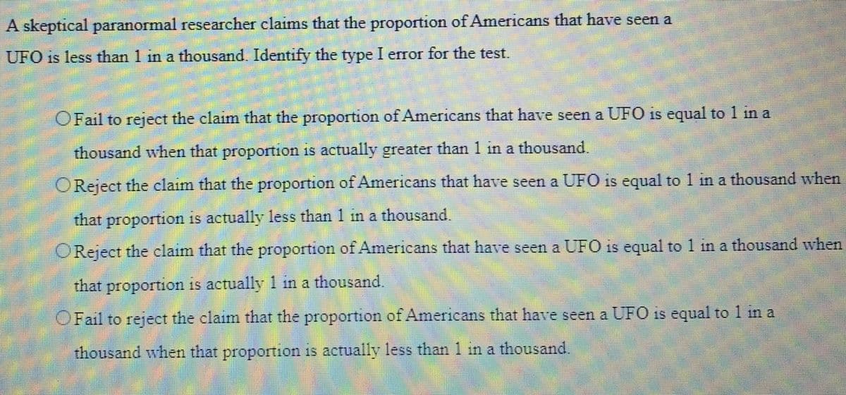 A skeptical paranormal researcher claims that the proportion of Americans that have seen a
UFO is less than 1 in a thousand. Identify the type I error for the test.
O Fail to reject the claim that the proportion of Americans that have seen a UFO is equal to 1 in a
thousand when that proportion is actually greater than 1 in a thousand.
O Reject the claim that the proportion of Americans that have seen a UFO is equal to 1 in a thousand when
that proportion is actually less than 1 in a thousand.
O Reject the claim that the proportion of Americans that have seen a UFO is equal to 1 in a thousand when
that proportion is actually 1 in a thousand.
O Fail to reject the claim that the proportion of Americans that have seen a UFO is equal to 1 in a
thousand when that proportion is actually less than 1 in a thousand.