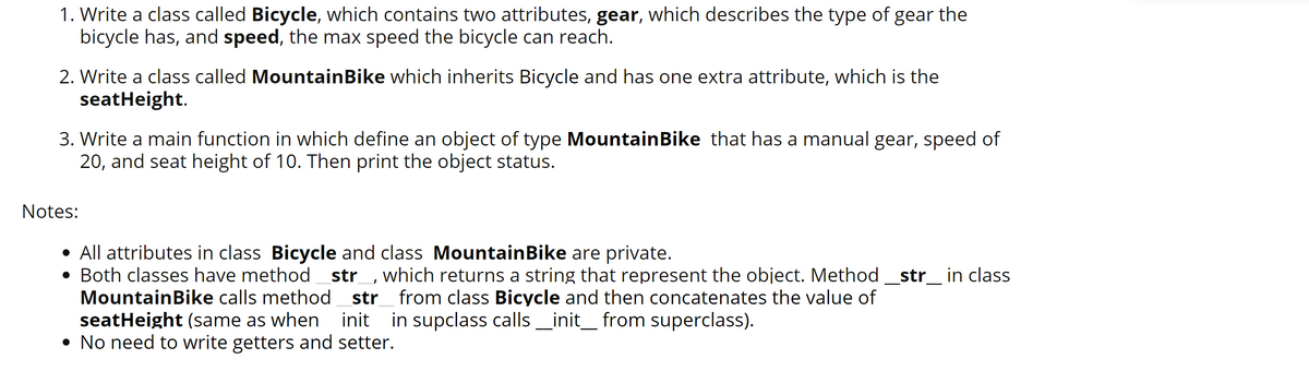 1. Write a class called Bicycle, which contains two attributes, gear, which describes the type of gear the
bicycle has, and speed, the max speed the bicycle can reach.
2. Write a class called MountainBike which inherits Bicycle and has one extra attribute, which is the
seatHeight.
3. Write a main function in which define an object of type MountainBike that has a manual gear, speed of
20, and seat height of 10. Then print the object status.
Notes:
• All attributes in class Bicycle and class MountainBike are private.
• Both classes have method_str_, which returns a string that represent the object. Method _str_ in class
MountainBike calls method str_ from class Bicycle and then concatenates the value of
seatHeight (same as when init in supclass calls _init_ from superclass).
• No need to write getters and setter.
