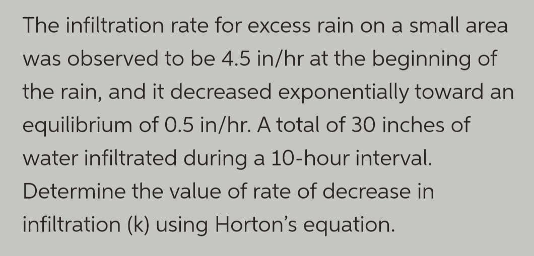 The infiltration rate for excess rain on a small area
was observed to be 4.5 in/hr at the beginning of
the rain, and it decreased exponentially toward an
equilibrium of 0.5 in/hr. A total of 30 inches of
water infiltrated during a 10-hour interval.
Determine the value of rate of decrease in
infiltration (k) using Horton's equation.