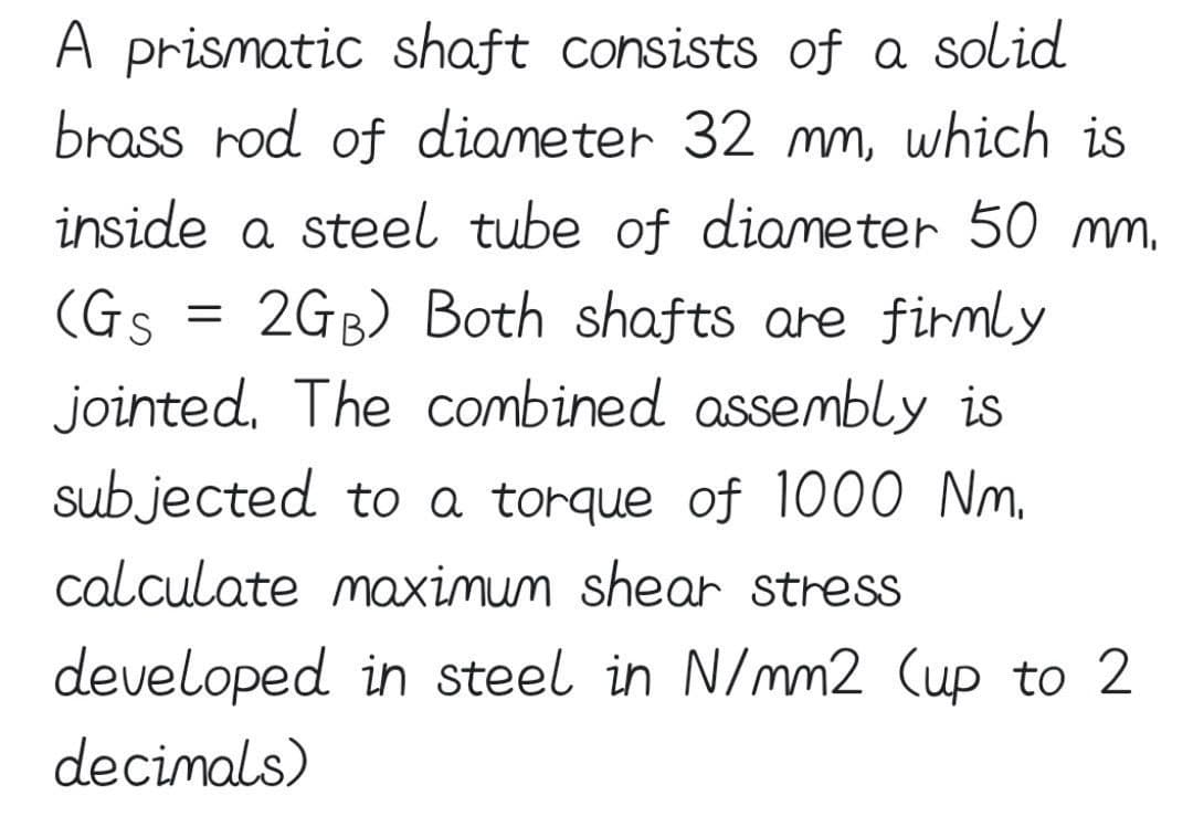 A prismatic shaft consists of a solid
brass rod of diameter 32 mm, which is
inside a steel tube of diameter 50 mm.
2GB) Both shafts are firmly
(Gs
jointed. The combined assembly is
subjected to a torque of 1000 Nm.
calculate maximum shear stress
=
developed in steel in N/mm2 (up to 2
decimals)