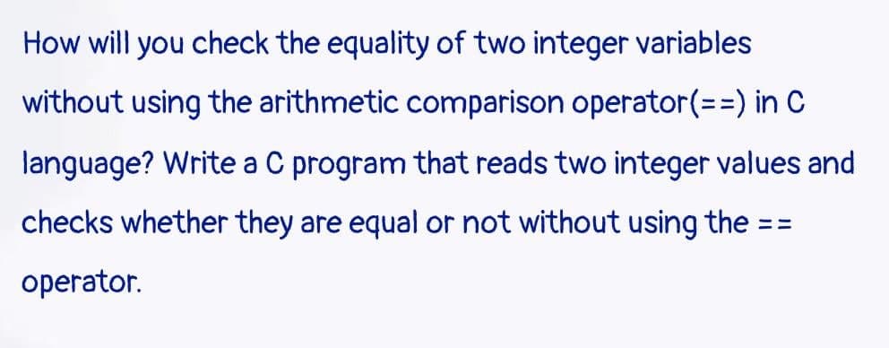 How will you check the equality of two integer variables
without using the arithmetic comparison operator (==) in C
language? Write a C program that reads two integer values and
checks whether they are equal or not without using the ==
operator.