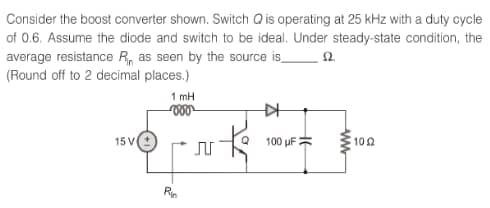 Consider the boost converter shown. Switch Q is operating at 25 kHz with a duty cycle
of 0.6. Assume the diode and switch to be ideal. Under steady-state condition, the
average resistance R as seen by the source is
(Round off to 2 decimal places.)
£2.
15 V
1 mH
voor
Rin
k
♫
▷
100 uF
www
102