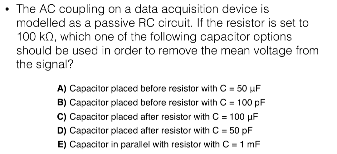 • The AC coupling on a data acquisition device is
modelled as a passive RC circuit. If the resistor is set to
100 kN, which one of the following capacitor options
should be used in order to remove the mean voltage from
the signal?
A) Capacitor placed before resistor with C = 50 µF
B) Capacitor placed before resistor with C = 100 pF
C) Capacitor placed after resistor with C = 100 µF
%3D
D) Capacitor placed after resistor with C = 50 pF
%3D
E) Capacitor in parallel with resistor with C = 1 mF
