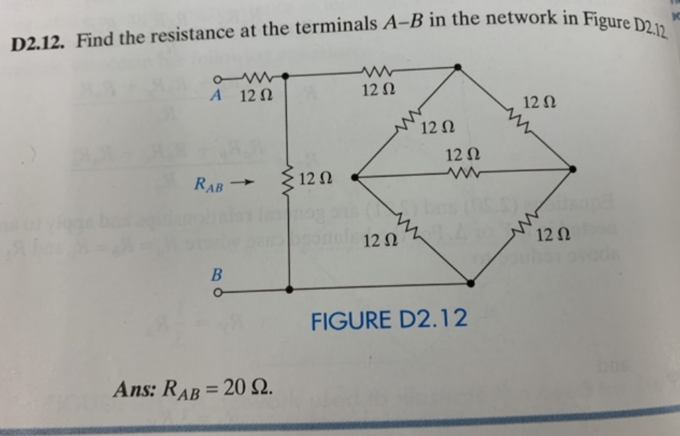 D2.12. Find the resistance at the terminals A-B in the network in Figure D2.12.
12 N
A 12 N
12 N
12 N
12 N
212 N
RAB
12 N
12 N
FIGURE D2.12
Ans: RAB = 20 2.
%3D
B.
