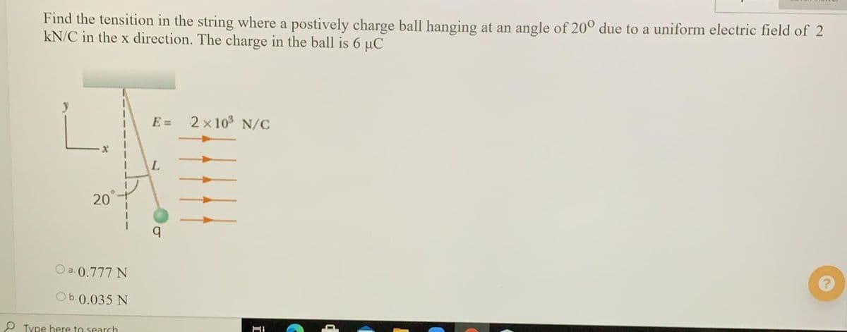Find the tensition in the string where a postively charge ball hanging at an angle of 20° due to a uniform electric field of 2
kN/C in the x direction. The charge in the ball is 6 µC
E =
2 x 10 N/C
L.
20
O a. 0.777 N
ОБ.0.035 N
P Type here to search
