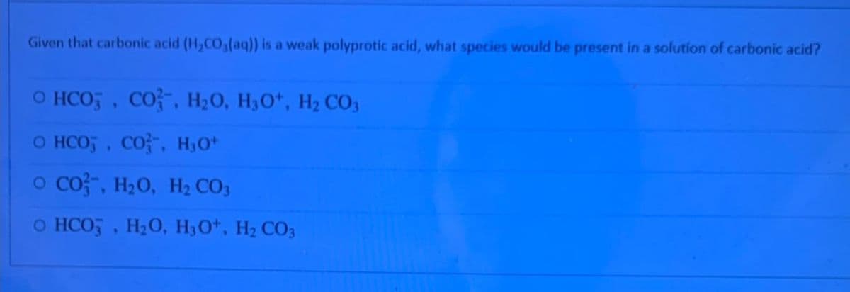 Given that carbonic acid (H2CO3(aq)) is a weak polyprotic acid, what species would be present in a solution of carbonic acid?
O HCO3, CO, H₂O, H3O+, H₂ CO3
O HCO3, CO, H3O+
O CO, H₂O, H₂ CO3
O HCO3, H₂O, H3O+, H₂ CO3