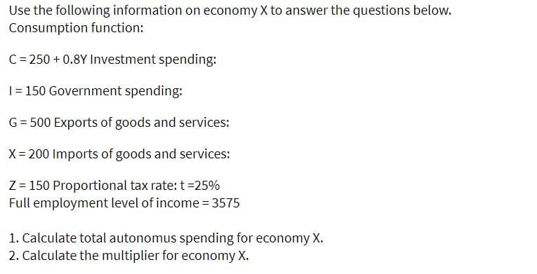 Use the following information on economy X to answer the questions below.
Consumption function:
C= 250 + 0.8Y Investment spending:
|= 150 Government spending:
G= 500 Exports of goods and services:
X= 200 Imports of goods and services:
Z = 150 Proportional tax rate: t =25%
Full employment level of income = 3575
1. Calculate total autonomus spending for economy X.
2. Calculate the multiplier for economy X.

