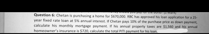 Question 6: Chetan is purchasing a home for $670,000. RBC has approved his loan application for a 25-
year fixed rate loan at 5% annual interest. If Chetan pays 10% of the purchase price as down payment,
calculate his monthly mortgage payment. If his annual property taxes are $1,560 and his annual
homeowner's insurance is $720, calculate the total PITI payment for his loan.
