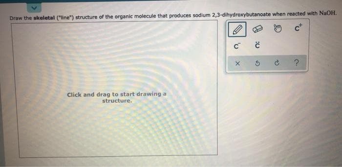 Draw the skeletal ("line") structure of the organic molecule that produces sodium 2,3-dihydroxybutanoate when reacted with NaOH.
c*
Click and drag to start drawing a
structure.
