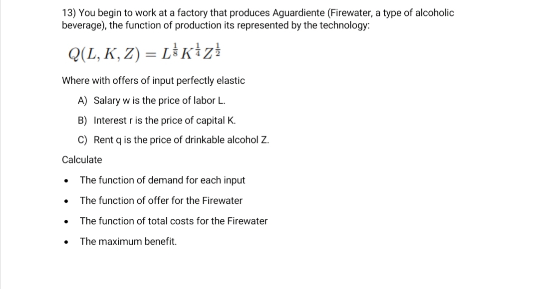 13) You begin to work at a factory that produces Aguardiente (Firewater, a type of alcoholic
beverage), the function of production its represented by the technology:
Q(L, K, Z) = L³K+zł
Where with offers of input perfectly elastic
A) Salary w is the price of labor L.
B) Interest r is the price of capital K.
C) Rent q is the price of drinkable alcohol Z.
Calculate
The function of demand for each input
The function of offer for the Firewater
The function of total costs for the Firewater
The maximum benefit.
