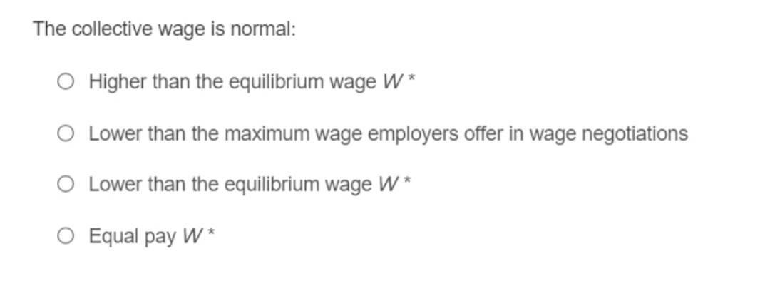 The collective wage is normal:
O Higher than the equilibrium wage W *
O Lower than the maximum wage employers offer in wage negotiations
O Lower than the equilibrium wage W *
O Equal pay W *
