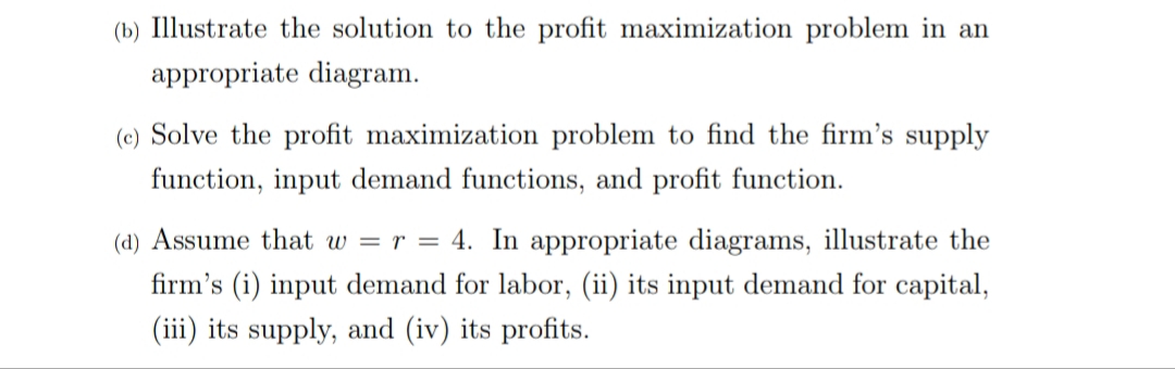 (b) Illustrate the solution to the profit maximization problem in an
appropriate diagram.
(c) Solve the profit maximization problem to find the firm's supply
function, input demand functions, and profit function.
(d) Assume that w = r = 4. In appropriate diagrams, illustrate the
firm's (i) input demand for labor, (ii) its input demand for capital,
(iii) its supply, and (iv) its profits.
