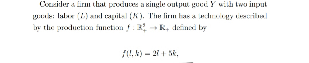 Consider a firm that produces a single output good Y with two input
goods: labor (L) and capital (K). The firm has a technology described
by the production function f : R? → R+ defined by
f(1, k) = 21 + 5k,
