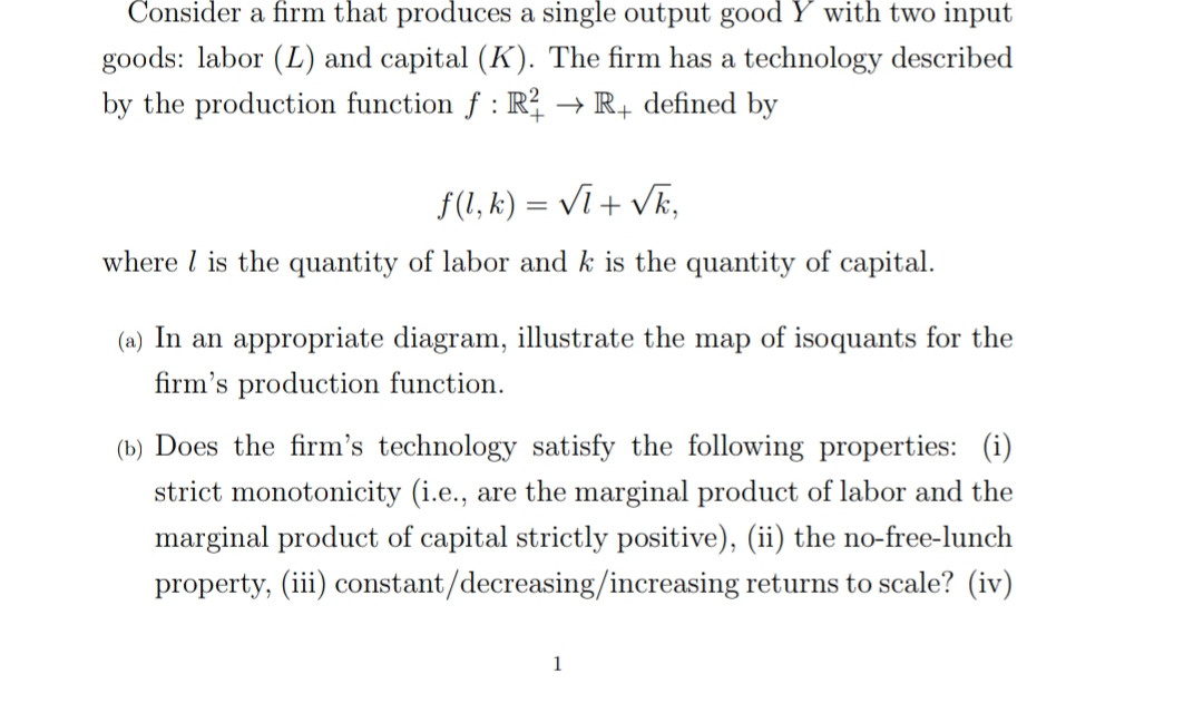 Consider a firm that produces a single output good Y with two input
goods: labor (L) and capital (K). The firm has a technology described
by the production function f : R? → R+ defined by
f(1, k) = Vĩ + vk,
where l is the quantity of labor and k is the quantity of capital.
(a) In an appropriate diagram, illustrate the map of isoquants for the
firm's production function.
(b) Does the firm's technology satisfy the following properties: (i)
strict monotonicity (i.e., are the marginal product of labor and the
marginal product of capital strictly positive), (ii) the no-free-lunch
property, (iii) constant/decreasing/increasing returns to scale? (iv)
1
