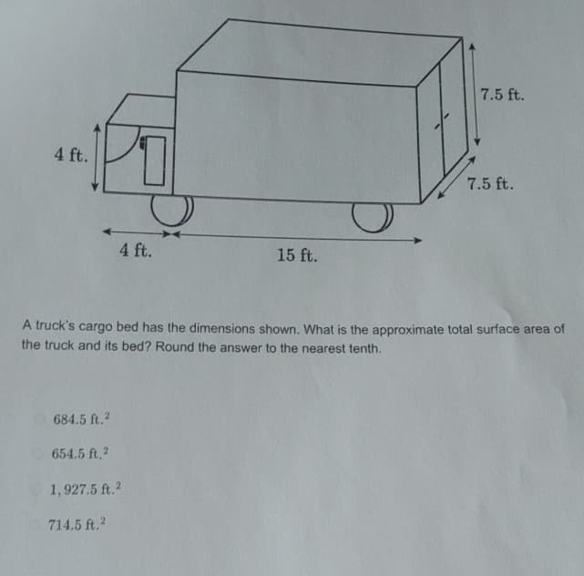 4 ft.
4 ft.
15 ft.
7.5 ft.
7.5 ft.
A truck's cargo bed has the dimensions shown. What is the approximate total surface area of
the truck and its bed? Round the answer to the nearest tenth.
684.5 ft.2
654.5 ft.2
1,927.5 ft.2
714.5 ft.2