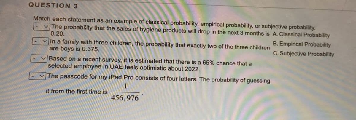QUESTION 3
Match each statement as an example of classical probability, empirical probability, or subjective probability.
The probability that the sales of hygiene products will drop in the next 3 months is A. Classical Probability
0.20.
B. Empirical Probability
In a family with three children, the probability that exactly two of the three children
are boys is 0.375.
C. Subjective Probability
Based on a recent survey, it is estimated that there is a 65% chance that a
selected employee in UAE feels optimistic about 2022.
The passcode for my iPad Pro consists of four letters. The probability of guessing
1
it from the first time is
456,976