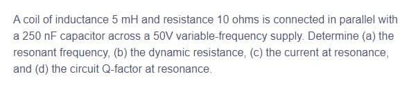 A coil of inductance 5 mH and resistance 10 ohms is connected in parallel with
a 250 nF capacitor across a 50V variable-frequency supply. Determine (a) the
resonant frequency, (b) the dynamic resistance, (c) the current at resonance,
and (d) the circuit Q-factor at resonance.