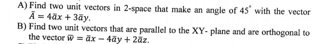 A) Find two unit vectors in 2-space that make an angle of 45° with the vector
Ā= 4āx + 3āy.
B) Find two unit vectors that are parallel to the XY- plane and are orthogonal to
the vector w =āx - 4āy + 2āz.