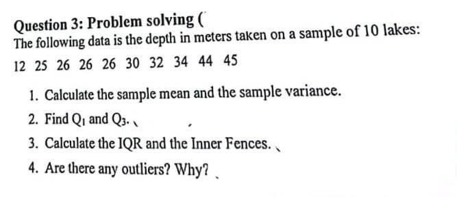 Question 3: Problem solving (
The following data is the depth in meters taken on a sample of 10 lakes:
12 25 26 26 26 30 32 34 44 45
1. Calculate the sample mean and the sample variance.
2. Find Q₁ and Q3.
3. Calculate the IQR and the Inner Fences.
4. Are there any outliers? Why?
