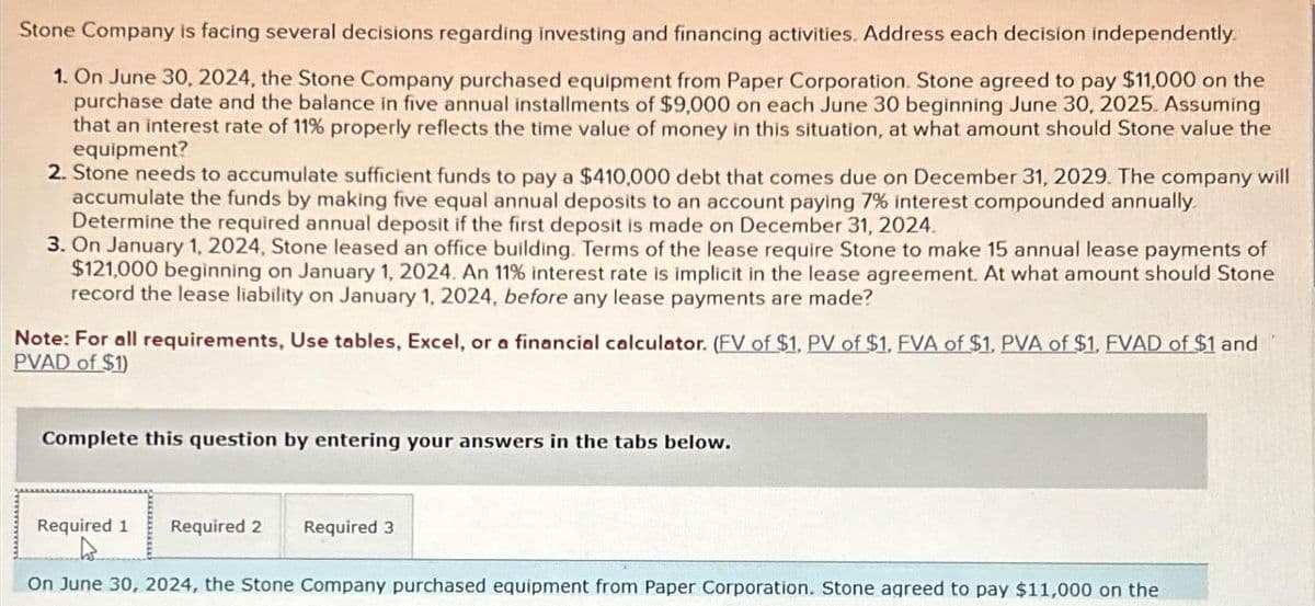 Stone Company is facing several decisions regarding investing and financing activities. Address each decision independently.
1. On June 30, 2024, the Stone Company purchased equipment from Paper Corporation. Stone agreed to pay $11,000 on the
purchase date and the balance in five annual installments of $9,000 on each June 30 beginning June 30, 2025. Assuming
that an interest rate of 11% properly reflects the time value of money in this situation, at what amount should Stone value the
equipment?
2. Stone needs to accumulate sufficient funds to pay a $410,000 debt that comes due on December 31, 2029. The company will
accumulate the funds by making five equal annual deposits to an account paying 7% interest compounded annually.
Determine the required annual deposit if the first deposit is made on December 31, 2024.
3. On January 1, 2024, Stone leased an office building. Terms of the lease require Stone to make 15 annual lease payments of
$121,000 beginning on January 1, 2024. An 11% interest rate is implicit in the lease agreement. At what amount should Stone
record the lease liability on January 1, 2024, before any lease payments are made?
Note: For all requirements, Use tables, Excel, or a financial calculator. (FV of $1, PV of $1, FVA of $1. PVA of $1, FVAD of $1 and
PVAD of $1)
Complete this question by entering your answers in the tabs below.
Required 1 Required 2 Required 3
On June 30, 2024, the Stone Company purchased equipment from Paper Corporation. Stone agreed to pay $11,000 on the