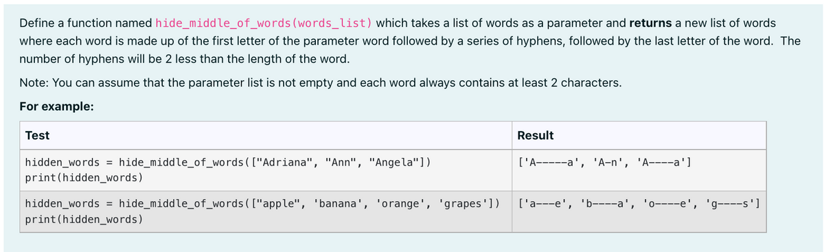 Define a function named hide_middle_of_words (words_list) which takes a list of words as a parameter and returns a new list of words
where each word is made up of the first letter of the parameter word followed by a series of hyphens, followed by the last letter of the word. The
number of hyphens will be 2 less than the length of the word.
Note: You can assume that the parameter list is not empty and each word always contains at least 2 characters.
For example:
Test
Result
['A-----a', 'A-n', 'A----a']
hidden_words = hide_middle_of_words ( ["Adriana", "Ann", "Angela"])
print (hidden_words)
['a---e',
'b----a', I 0----e',
g----s']
hidden_words = hide_middle_of_words ( ["apple", 'banana', 'orange', 'grapes'])
print (hidden_words)