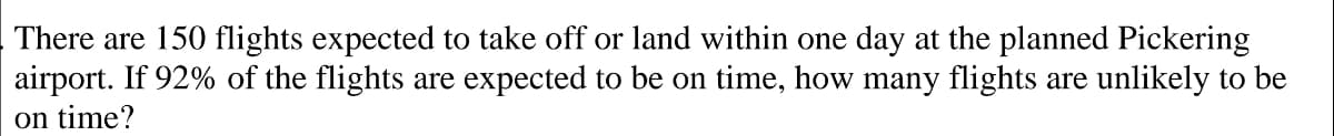 There are 150 flights expected to take off or land within one day at the planned Pickering
airport. If 92% of the flights are expected to be on time, how many flights are unlikely to be
on time?
