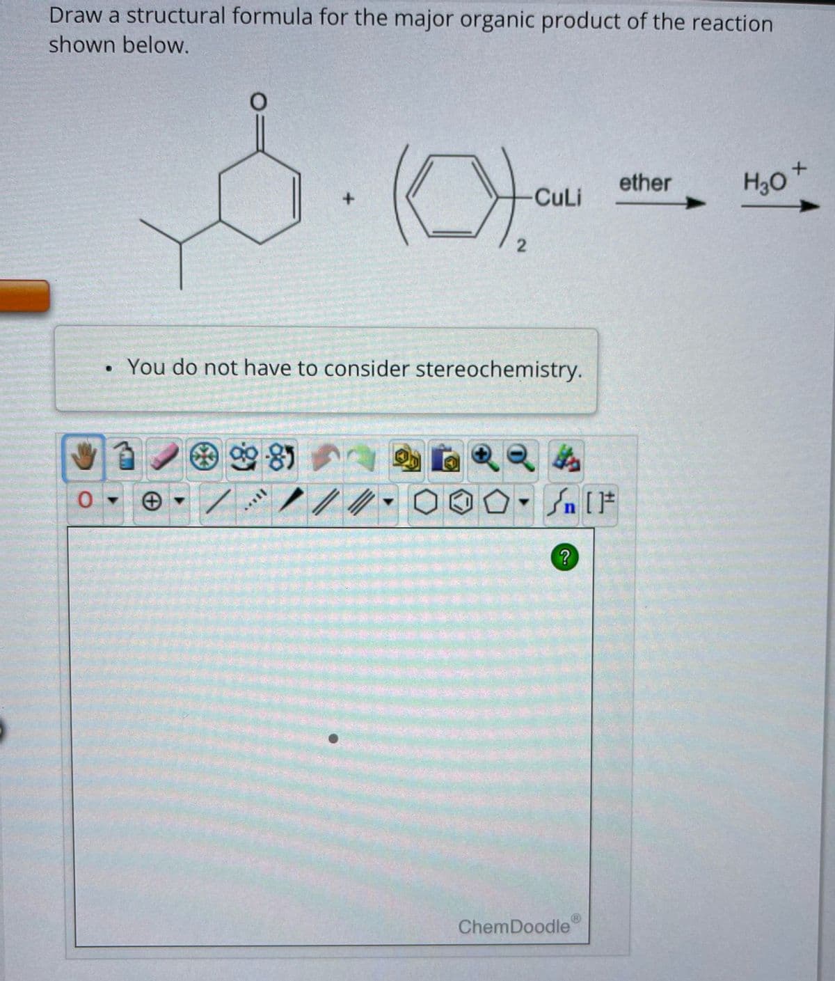 Draw a structural formula for the major organic product of the reaction
shown below.
0
●
S
985
+
****|
You do not have to consider stereochemistry.
2)
2
//
CuLi
H
Sn [F
?
ChemDoodle
ether
H₂O
+