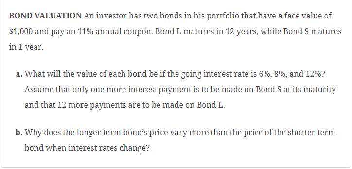 BOND VALUATION An investor has two bonds in his portfolio that have a face value of
$1,000 and pay an 11% annual coupon. Bond L matures in 12 years, while Bond S matures
in 1 year.
a. What will the value of each bond be if the going interest rate is 6%, 8%, and 12%?
Assume that only one more interest payment is to be made on Bond S at its maturity
and that 12 more payments are to be made on Bond L.
b. Why does the longer-term bond's price vary more than the price of the shorter-term
bond when interest rates change?