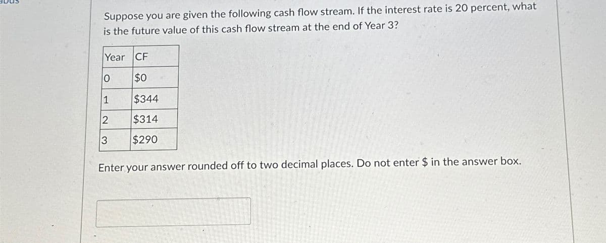 Suppose you are given the following cash flow stream. If the interest rate is 20 percent, what
is the future value of this cash flow stream at the end of Year 3?
Year CF
10
$0
1
$344
2
$314
3
$290
Enter your answer rounded off to two decimal places. Do not enter $ in the answer box.